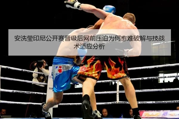 安洗莹印尼公开赛晋级后网前压迫为何愈难破解与技战术适应分析