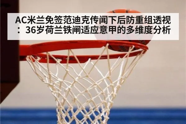 AC米兰免签范迪克传闻下后防重组透视：36岁荷兰铁闸适应意甲的多维度分析