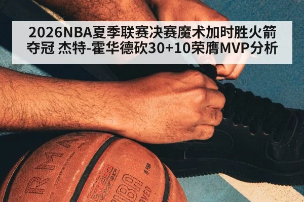 2026NBA夏季联赛决赛魔术加时胜火箭夺冠 杰特-霍华德砍30+10荣膺MVP分析