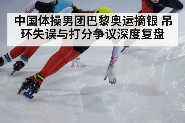 中国体操男团巴黎奥运摘银 吊环失误与打分争议深度复盘